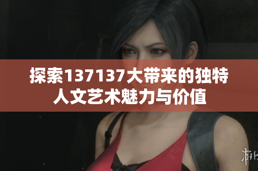 探索137137大带来的独特人文艺术魅力与价值