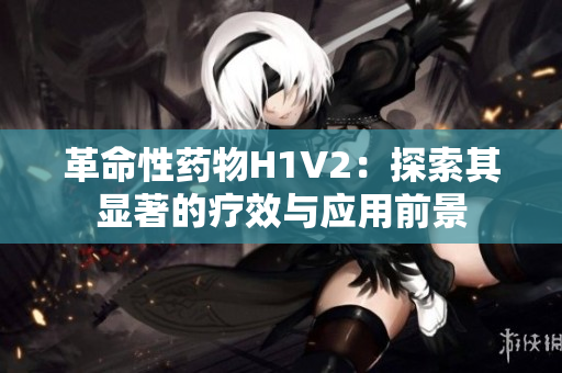 革命性药物H1V2：探索其显著的疗效与应用前景
