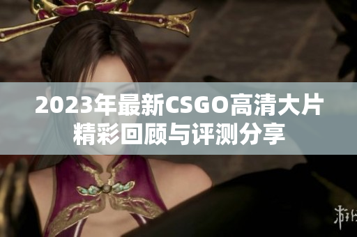 2023年最新CSGO高清大片精彩回顾与评测分享