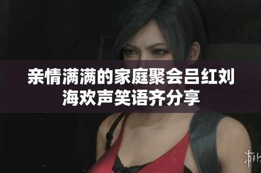 亲情满满的家庭聚会吕红刘海欢声笑语齐分享