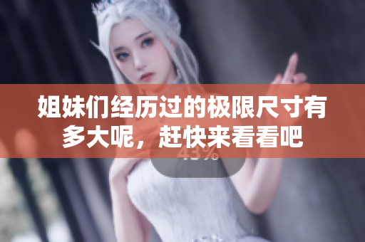 姐妹们经历过的极限尺寸有多大呢，赶快来看看吧