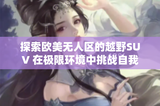 探索欧美无人区的越野SUV 在极限环境中挑战自我