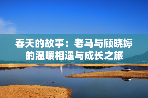 春天的故事：老马与顾晓婷的温暖相遇与成长之旅