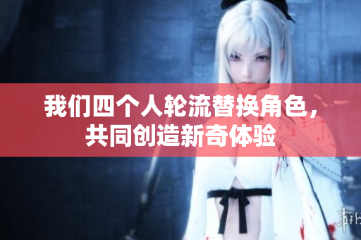 我们四个人轮流替换角色，共同创造新奇体验