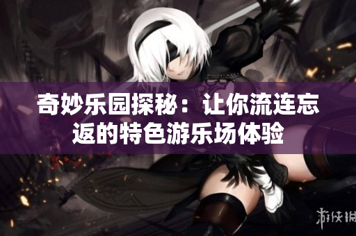 奇妙乐园探秘：让你流连忘返的特色游乐场体验