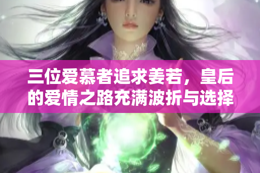 三位爱慕者追求姜若，皇后的爱情之路充满波折与选择