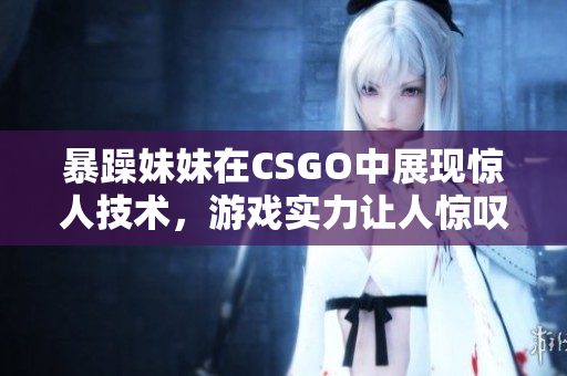 暴躁妹妹在CSGO中展现惊人技术，游戏实力让人惊叹