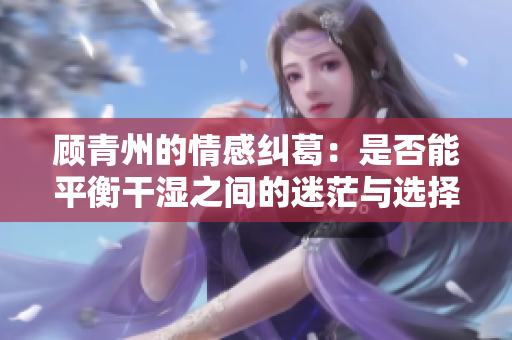 顾青州的情感纠葛：是否能平衡干湿之间的迷茫与选择