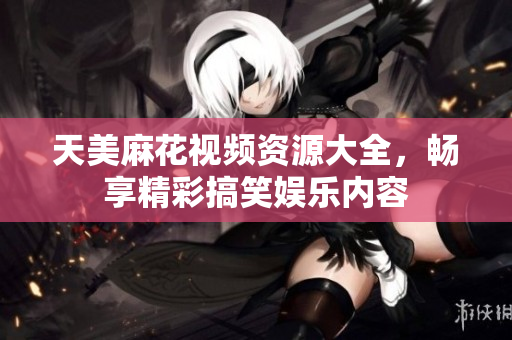 天美麻花视频资源大全，畅享精彩搞笑娱乐内容