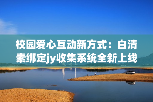 校园爱心互动新方式：白清素绑定jy收集系统全新上线