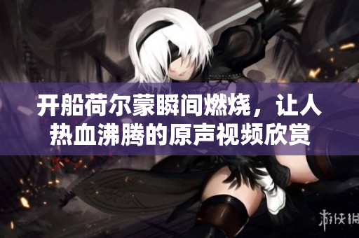 开船荷尔蒙瞬间燃烧，让人热血沸腾的原声视频欣赏
