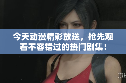 今天动漫精彩放送，抢先观看不容错过的热门剧集！