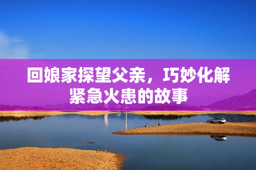 回娘家探望父亲，巧妙化解紧急火患的故事