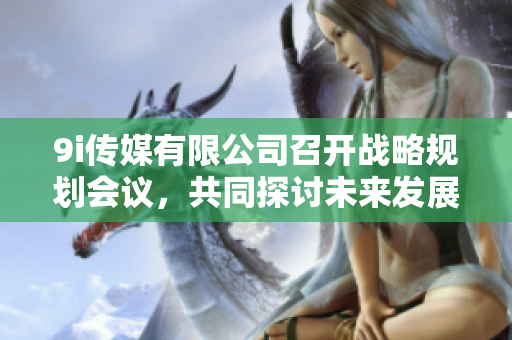 9i传媒有限公司召开战略规划会议，共同探讨未来发展方向