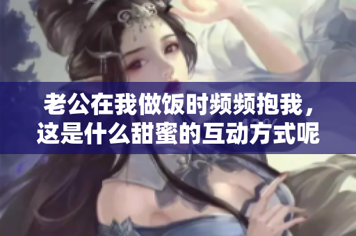 老公在我做饭时频频抱我，这是什么甜蜜的互动方式呢