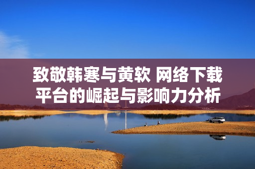 致敬韩寒与黄软 网络下载平台的崛起与影响力分析