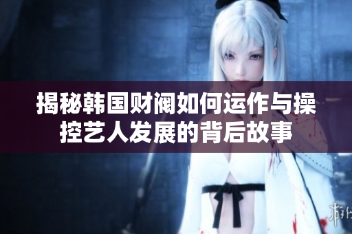 揭秘韩国财阀如何运作与操控艺人发展的背后故事