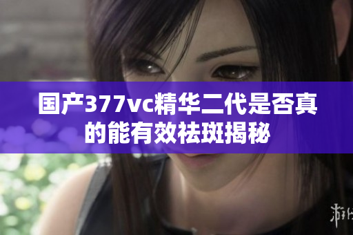 国产377vc精华二代是否真的能有效祛斑揭秘