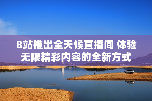 B站推出全天候直播间 体验无限精彩内容的全新方式