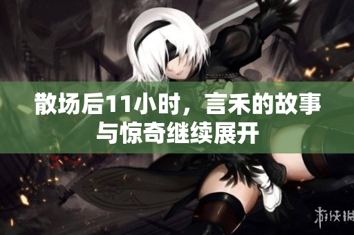 散场后11小时，言禾的故事与惊奇继续展开