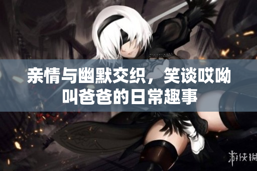 亲情与幽默交织，笑谈哎呦叫爸爸的日常趣事