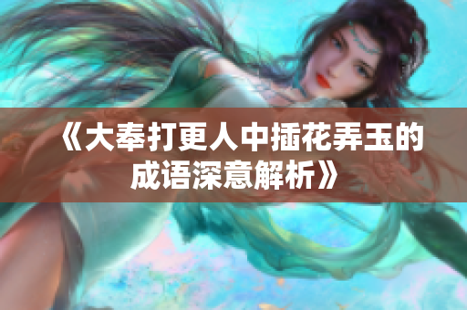 《大奉打更人中插花弄玉的成语深意解析》