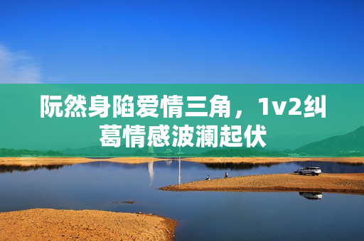 阮然身陷爱情三角，1v2纠葛情感波澜起伏