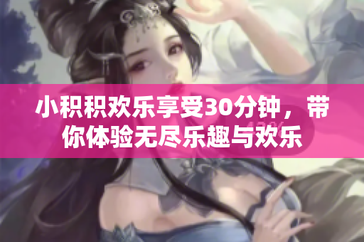 小积积欢乐享受30分钟，带你体验无尽乐趣与欢乐