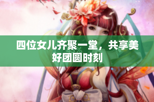 四位女儿齐聚一堂，共享美好团圆时刻