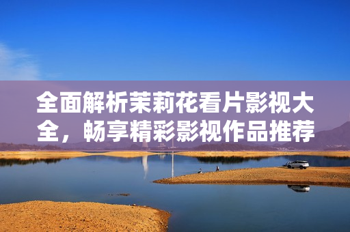 全面解析茉莉花看片影视大全，畅享精彩影视作品推荐
