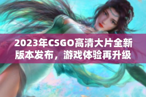 2023年CSGO高清大片全新版本发布，游戏体验再升级