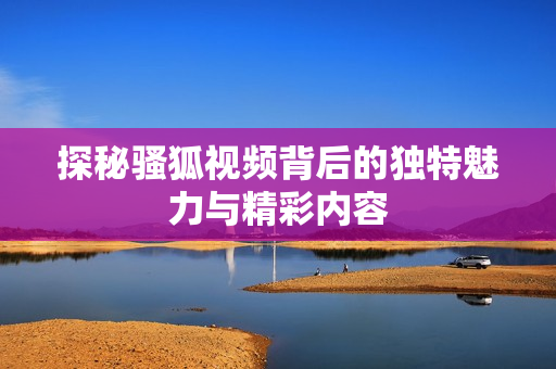 探秘骚狐视频背后的独特魅力与精彩内容