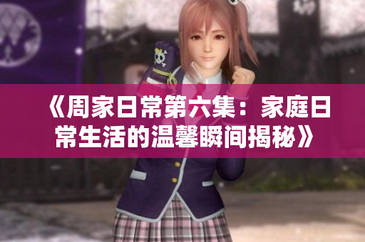 《周家日常第六集：家庭日常生活的温馨瞬间揭秘》
