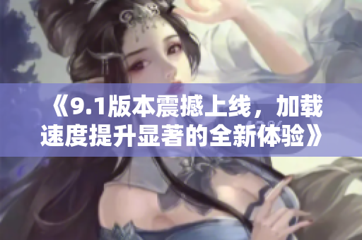 《9.1版本震撼上线，加载速度提升显著的全新体验》