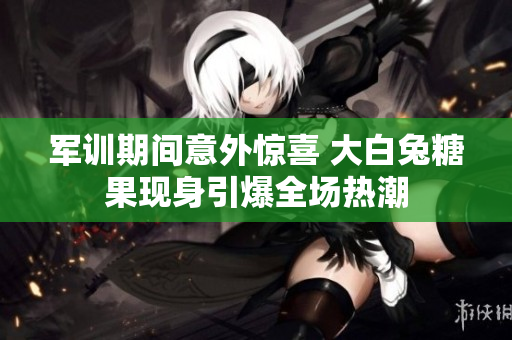 军训期间意外惊喜 大白兔糖果现身引爆全场热潮