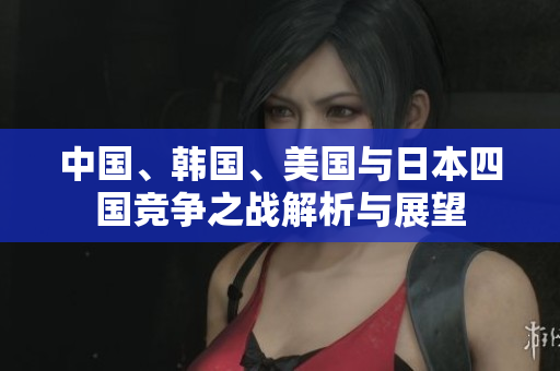 中国、韩国、美国与日本四国竞争之战解析与展望