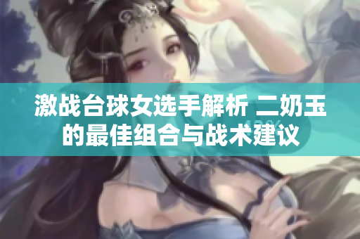 激战台球女选手解析 二奶玉的最佳组合与战术建议
