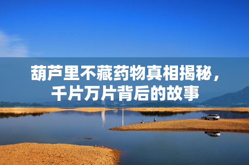 葫芦里不藏药物真相揭秘，千片万片背后的故事