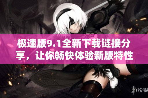 极速版9.1全新下载链接分享，让你畅快体验新版特性