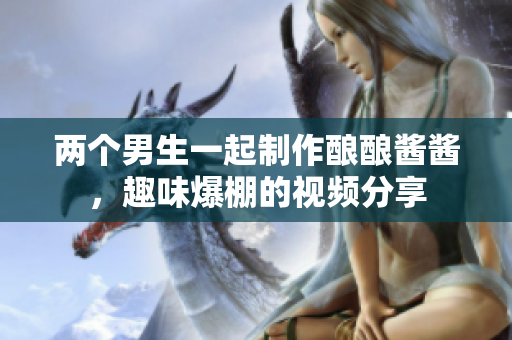 两个男生一起制作酿酿酱酱，趣味爆棚的视频分享