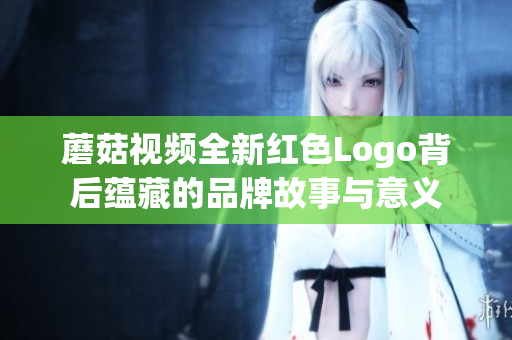 蘑菇视频全新红色Logo背后蕴藏的品牌故事与意义