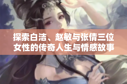 探索白洁、赵敏与张倩三位女性的传奇人生与情感故事