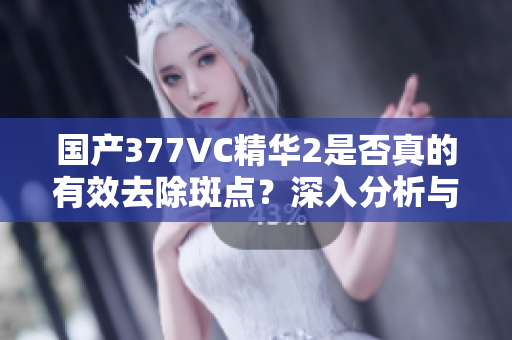 国产377VC精华2是否真的有效去除斑点？深入分析与解读