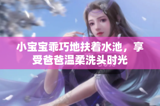 小宝宝乖巧地扶着水池，享受爸爸温柔洗头时光