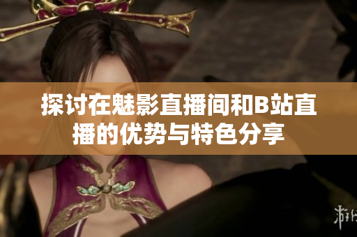 探讨在魅影直播间和B站直播的优势与特色分享