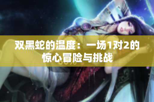 双黑蛇的温度：一场1对2的惊心冒险与挑战