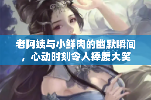 老阿姨与小鲜肉的幽默瞬间，心动时刻令人捧腹大笑