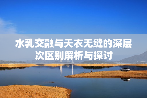 水乳交融与天衣无缝的深层次区别解析与探讨