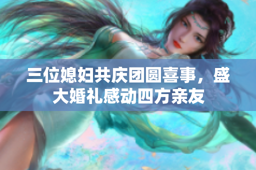 三位媳妇共庆团圆喜事，盛大婚礼感动四方亲友