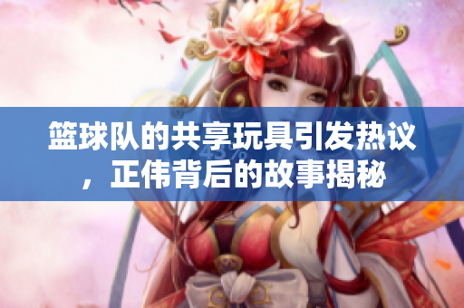篮球队的共享玩具引发热议，正伟背后的故事揭秘